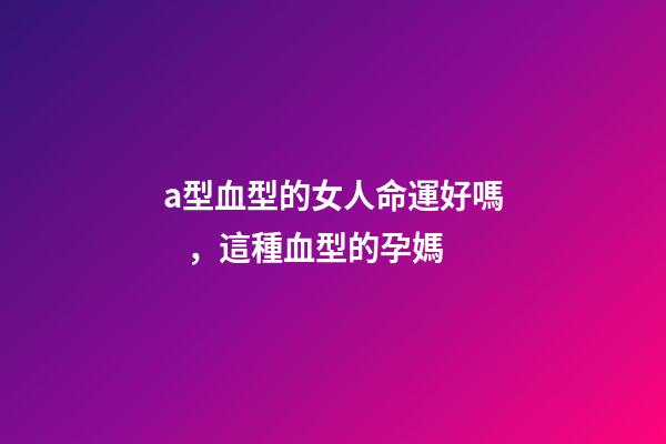 a型血型的女人命運好嗎，這種血型的孕媽-第1張-觀點-玄機派